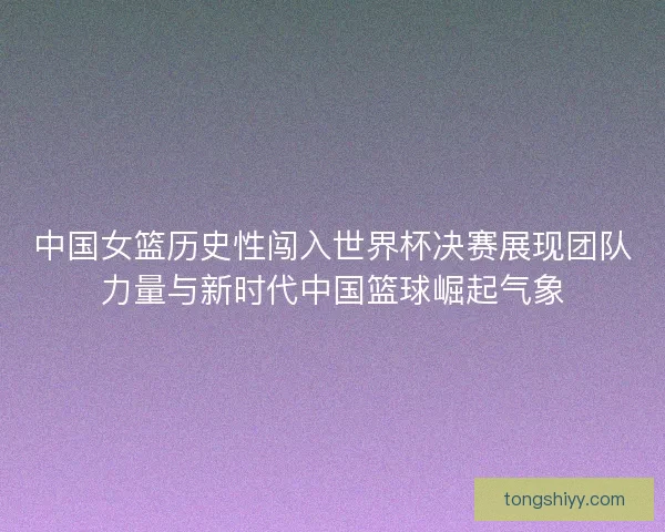 中国女篮历史性闯入世界杯决赛展现团队力量与新时代中国篮球崛起气象