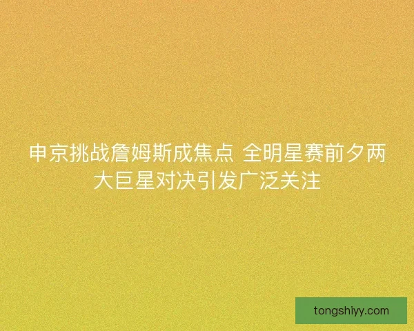 申京挑战詹姆斯成焦点 全明星赛前夕两大巨星对决引发广泛关注