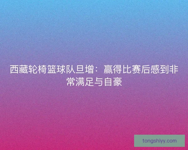 西藏轮椅篮球队旦增：赢得比赛后感到非常满足与自豪