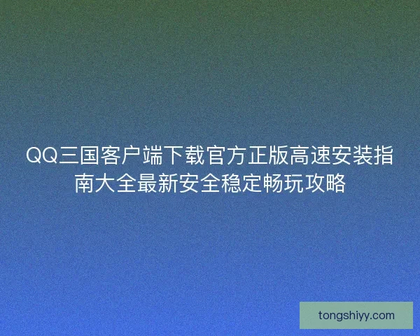 QQ三国客户端下载官方正版高速安装指南大全最新安全稳定畅玩攻略