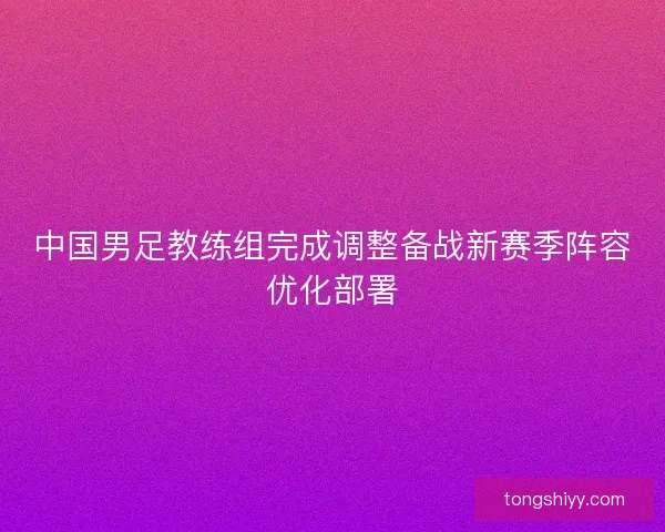 中国男足教练组完成调整备战新赛季阵容优化部署