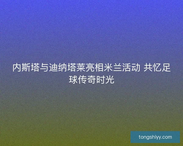 内斯塔与迪纳塔莱亮相米兰活动 共忆足球传奇时光