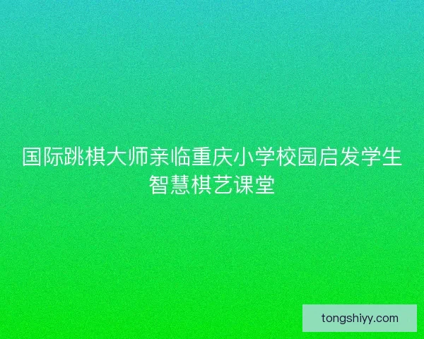 国际跳棋大师亲临重庆小学校园启发学生智慧棋艺课堂