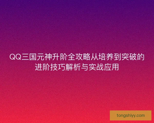 QQ三国元神升阶全攻略从培养到突破的进阶技巧解析与实战应用