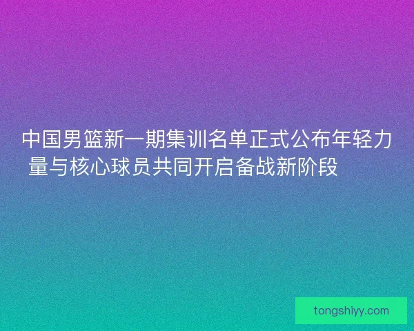 中国男篮新一期集训名单正式公布年轻力量与核心球员共同开启备战新阶段 🏀🇨🇳